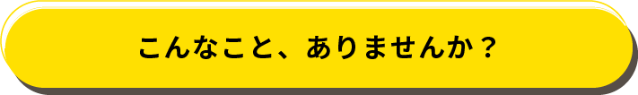 こんなこと、ありませんか？